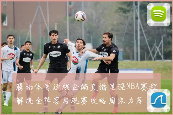 腾讯体育连线企鹅直播呈现NBA赛程解说全阵容与观赛攻略周末力荐