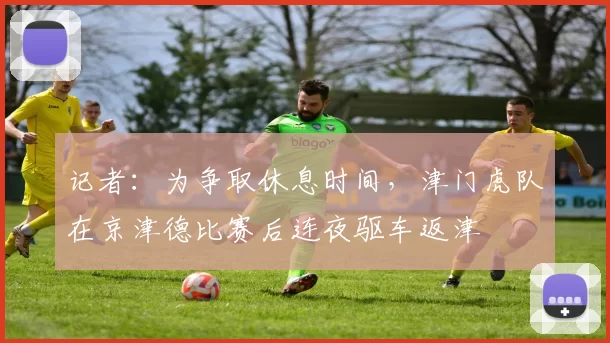 记者：为争取休息时间，津门虎队在京津德比赛后连夜驱车返津