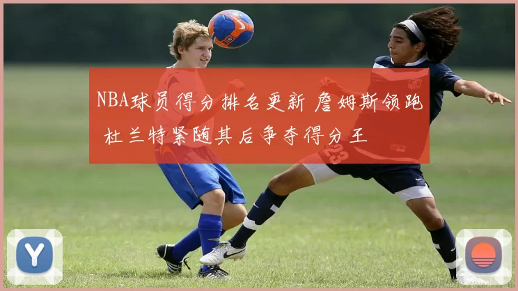 NBA球员得分排名更新 詹姆斯领跑 杜兰特紧随其后争夺得分王