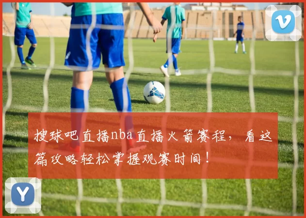 搜球吧直播nba直播火箭赛程，看这篇攻略轻松掌握观赛时间！