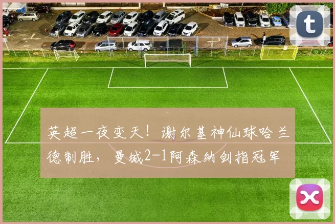 英超一夜变天！谢尔基神仙球哈兰德制胜，曼城2-1阿森纳剑指冠军