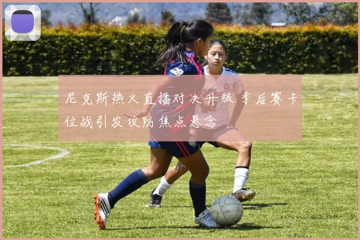 尼克斯热火直播对决升级 季后赛卡位战引发攻防焦点悬念