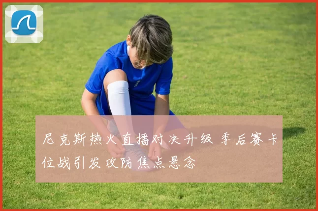 尼克斯热火直播对决升级 季后赛卡位战引发攻防焦点悬念
