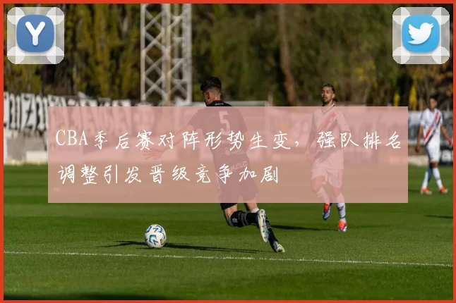 CBA季后赛对阵形势生变，强队排名调整引发晋级竞争加剧