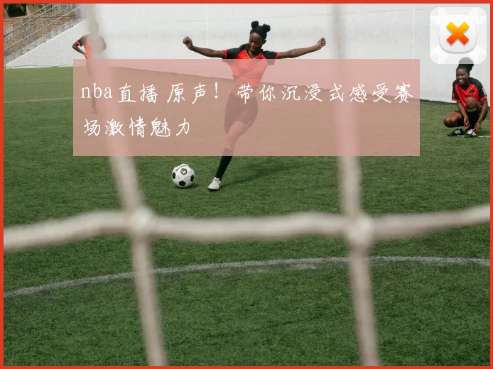 nba直播 原声！带你沉浸式感受赛场激情魅力