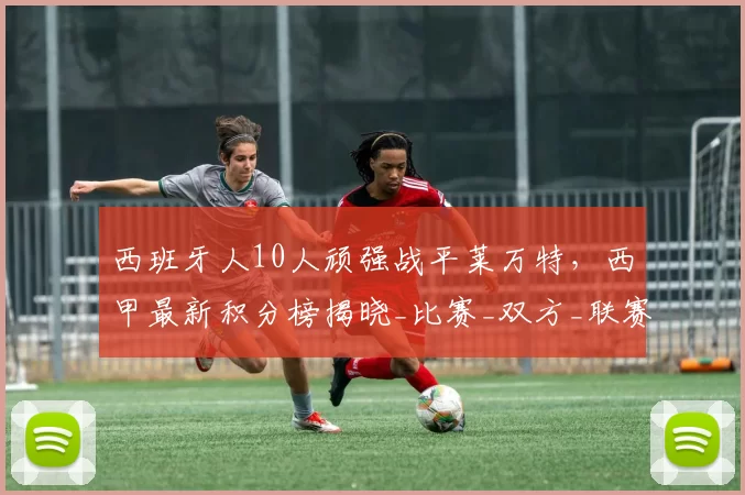 西班牙人10人顽强战平莱万特，西甲最新积分榜揭晓_比赛_双方_联赛