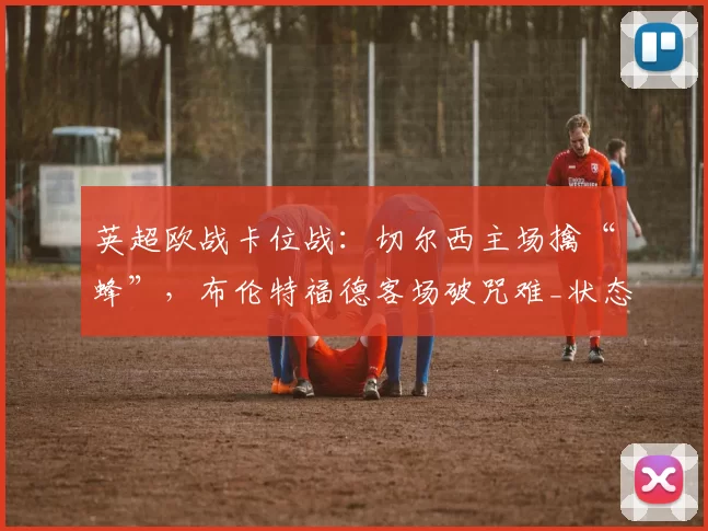 英超欧战卡位战:切尔西主场擒“蜂”,布伦特福德客场破咒难_状态_欧冠_曼联