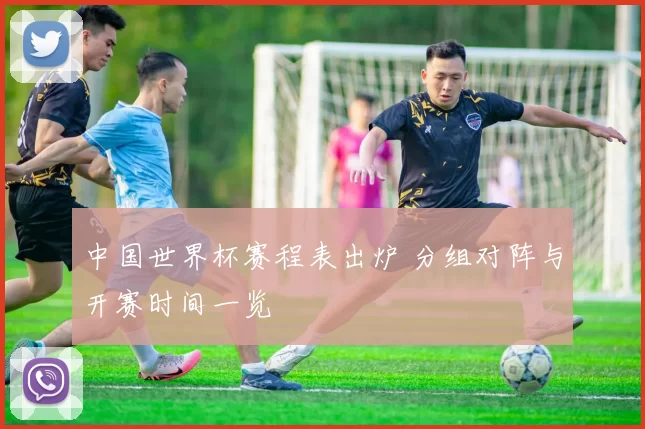 中国世界杯赛程表出炉 分组对阵与开赛时间一览