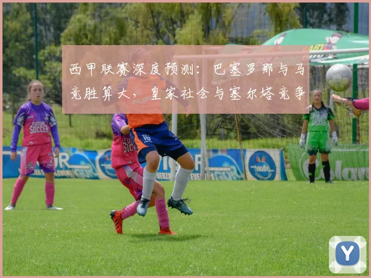 西甲联赛深度预测：巴塞罗那与马竞胜算大，皇家社会与塞尔塔竞争激烈悬念多_主场_比赛_马德里竞技