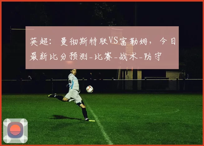 英超:曼彻斯特联VS富勒姆,今日最新比分预测_比赛_战术_防守