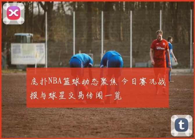 虎扑NBA篮球动态聚焦 今日赛况战报与球星交易传闻一览