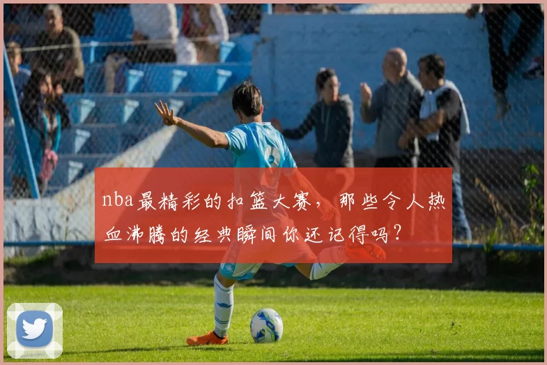 nba最精彩的扣篮大赛，那些令人热血沸腾的经典瞬间你还记得吗？