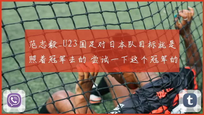 范志毅_U23国足对日本队目标就是照着冠军去的 尝试一下这个冠军的滋味