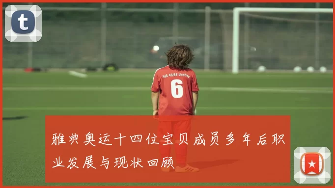 雅典奥运十四位宝贝成员多年后职业发展与现状回顾