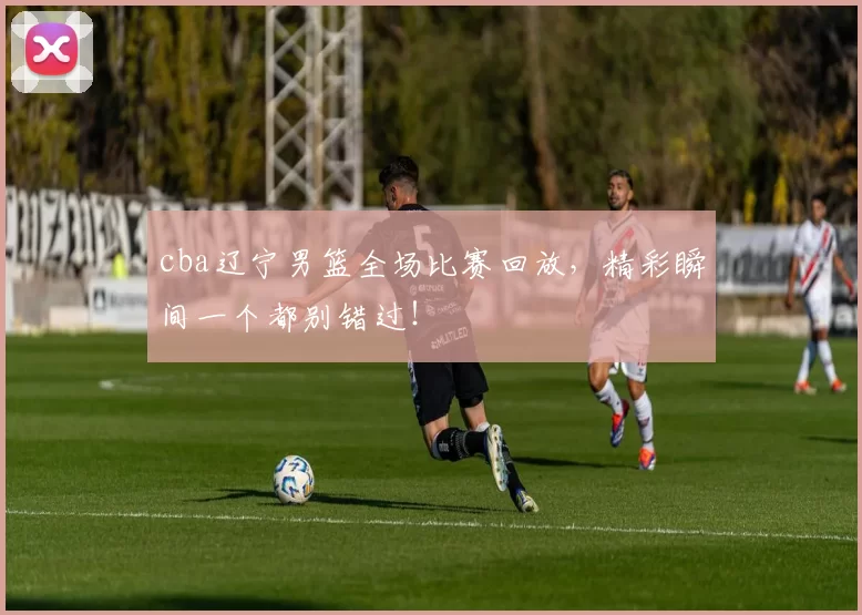 cba辽宁男篮全场比赛回放，精彩瞬间一个都别错过！